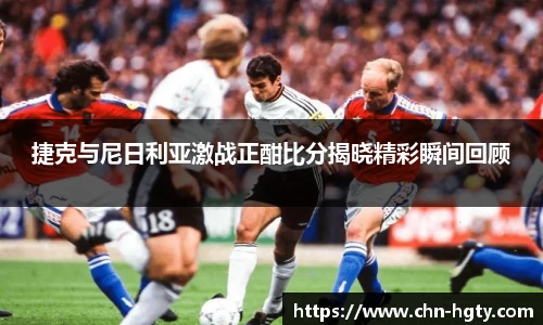 捷克与尼日利亚激战正酣比分揭晓精彩瞬间回顾